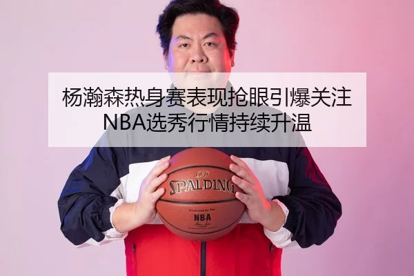 杨瀚森热身赛表现抢眼引爆关注 NBA选秀行情持续升温
